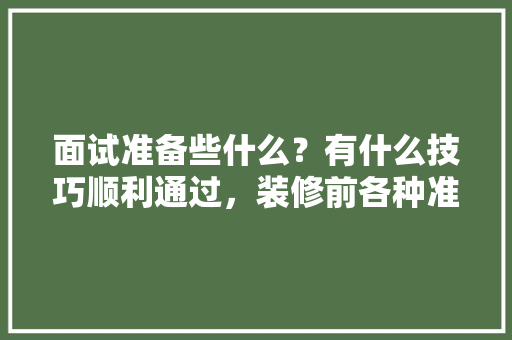 面试准备些什么？有什么技巧顺利通过，装修前各种准备是什么意思。 面试准备些什么？有什么技巧顺利通过，装修前各种准备是什么意思。 家居装饰