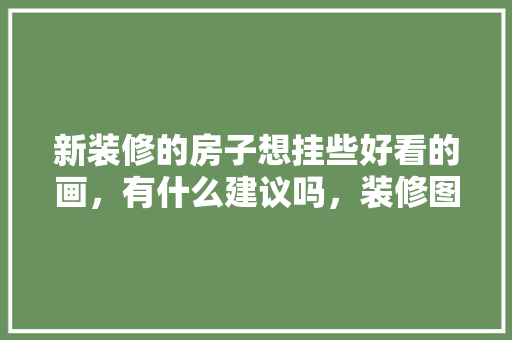 新装修的房子想挂些好看的画，有什么建议吗，装修图吉利准备什么材料好。 新装修的房子想挂些好看的画，有什么建议吗，装修图吉利准备什么材料好。 买房须知