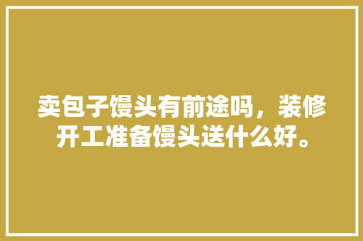 卖包子馒头有前途吗，装修开工准备馒头送什么好。 卖包子馒头有前途吗，装修开工准备馒头送什么好。 装修知识