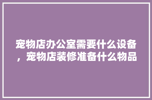 宠物店办公室需要什么设备，宠物店装修准备什么物品好。 宠物店办公室需要什么设备，宠物店装修准备什么物品好。 二手房