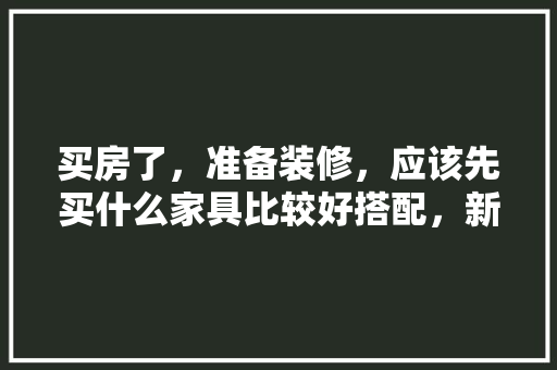 买房了，准备装修，应该先买什么家具比较好搭配，新家装修准备什么东西好呢。 买房了，准备装修，应该先买什么家具比较好搭配，新家装修准备什么东西好呢。 家居装饰