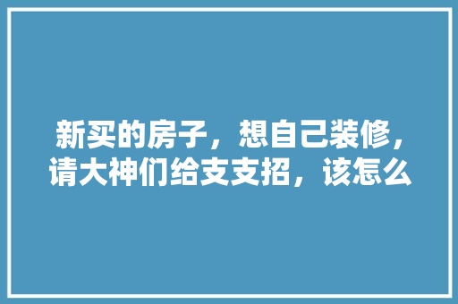新买的房子，想自己装修，请大神们给支支招，该怎么装，装修顺序是什么，装修什么东西要自己准备呢。 新买的房子，想自己装修，请大神们给支支招，该怎么装，装修顺序是什么，装修什么东西要自己准备呢。 买房须知