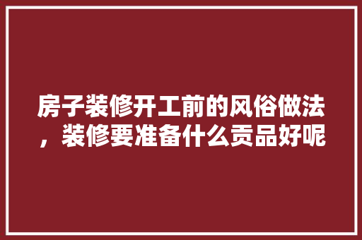 房子装修开工前的风俗做法，装修要准备什么贡品好呢。 房子装修开工前的风俗做法，装修要准备什么贡品好呢。 家居装饰