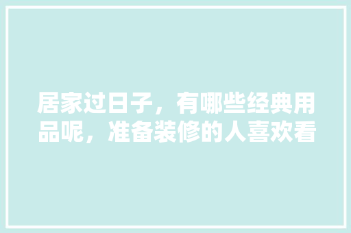 居家过日子，有哪些经典用品呢，准备装修的人喜欢看什么电视剧。 居家过日子，有哪些经典用品呢，准备装修的人喜欢看什么电视剧。 买房须知