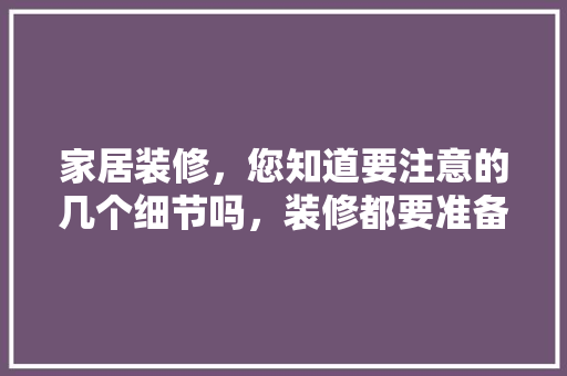 家居装修，您知道要注意的几个细节吗，装修都要准备什么东西。 家居装修，您知道要注意的几个细节吗，装修都要准备什么东西。 家居装饰