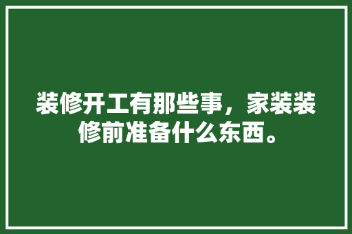 装修开工有那些事，家装装修前准备什么东西。 装修开工有那些事，家装装修前准备什么东西。 装修知识
