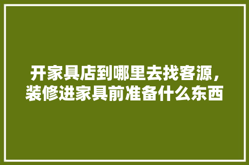 开家具店到哪里去找客源，装修进家具前准备什么东西。 开家具店到哪里去找客源，装修进家具前准备什么东西。 二手房