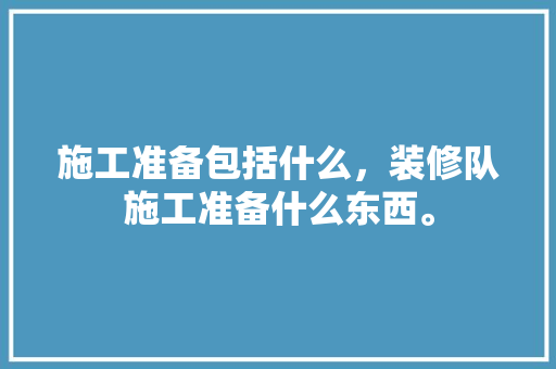 施工准备包括什么，装修队施工准备什么东西。 施工准备包括什么，装修队施工准备什么东西。 家居装饰