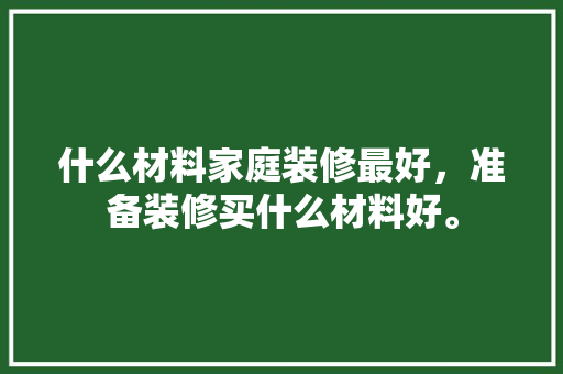 什么材料家庭装修最好，准备装修买什么材料好。 什么材料家庭装修最好，准备装修买什么材料好。 家居设计