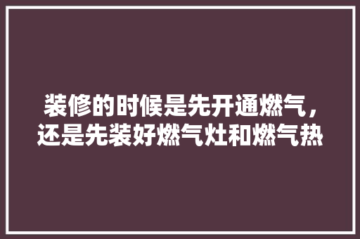 装修的时候是先开通燃气，还是先装好燃气灶和燃气热水器，装修开始先准备什么东西。 装修的时候是先开通燃气，还是先装好燃气灶和燃气热水器，装修开始先准备什么东西。 装修知识