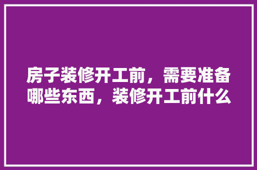 房子装修开工前，需要准备哪些东西，装修开工前什么准备好。 房子装修开工前，需要准备哪些东西，装修开工前什么准备好。 装修知识