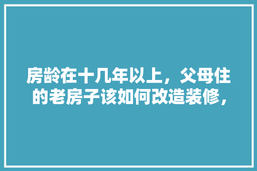 房龄在十几年以上，父母住的老房子该如何改造装修，年前装修需要准备些什么东西。 房龄在十几年以上，父母住的老房子该如何改造装修，年前装修需要准备些什么东西。 买房须知