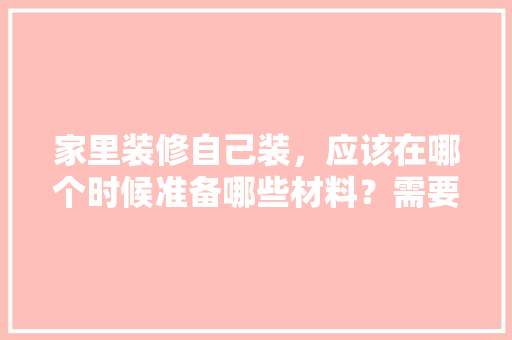 家里装修自己装，应该在哪个时候准备哪些材料？需要几个月时间，装修阶段准备什么物品比较好。 家里装修自己装，应该在哪个时候准备哪些材料？需要几个月时间，装修阶段准备什么物品比较好。 家居装饰