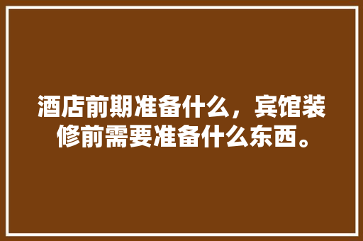 酒店前期准备什么，宾馆装修前需要准备什么东西。 酒店前期准备什么，宾馆装修前需要准备什么东西。 买房须知