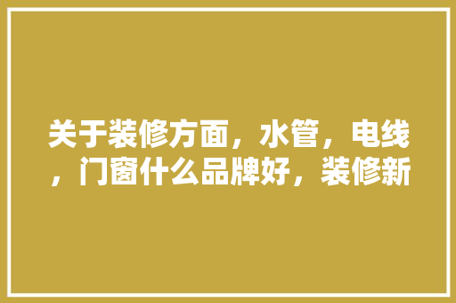 关于装修方面，水管，电线，门窗什么品牌好，装修新房用什么水管好。 关于装修方面，水管，电线，门窗什么品牌好，装修新房用什么水管好。 家居设计