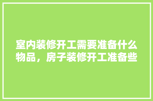 室内装修开工需要准备什么物品，房子装修开工准备些什么东西。 室内装修开工需要准备什么物品，房子装修开工准备些什么东西。 家居设计