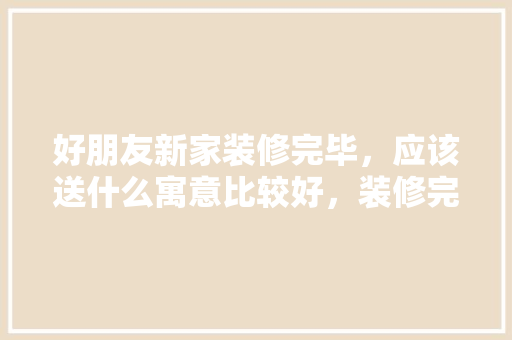 好朋友新家装修完毕，应该送什么寓意比较好，装修完毕后准备什么东西好。 好朋友新家装修完毕，应该送什么寓意比较好，装修完毕后准备什么东西好。 买房须知