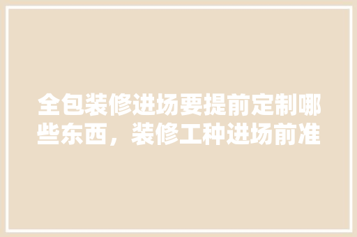 全包装修进场要提前定制哪些东西，装修工种进场前准备什么工作。 全包装修进场要提前定制哪些东西，装修工种进场前准备什么工作。 买房须知