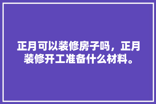 正月可以装修房子吗，正月装修开工准备什么材料。 正月可以装修房子吗，正月装修开工准备什么材料。 买房须知