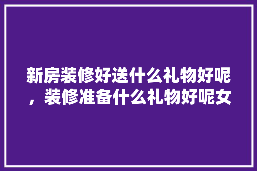 新房装修好送什么礼物好呢，装修准备什么礼物好呢女生。 新房装修好送什么礼物好呢，装修准备什么礼物好呢女生。 装修知识