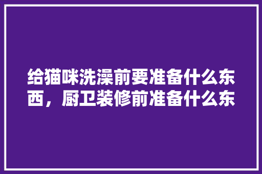 给猫咪洗澡前要准备什么东西，厨卫装修前准备什么东西呢。 给猫咪洗澡前要准备什么东西，厨卫装修前准备什么东西呢。 家居设计