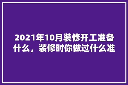 2021年10月装修开工准备什么，装修时你做过什么准备工作。 2021年10月装修开工准备什么，装修时你做过什么准备工作。 买房须知