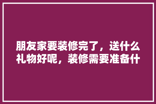 朋友家要装修完了，送什么礼物好呢，装修需要准备什么礼物好。 朋友家要装修完了，送什么礼物好呢，装修需要准备什么礼物好。 买房须知