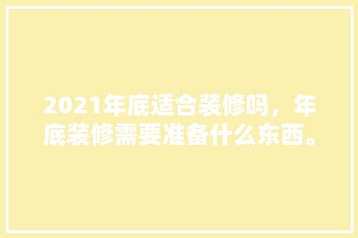 2021年底适合装修吗，年底装修需要准备什么东西。 2021年底适合装修吗，年底装修需要准备什么东西。 家居设计