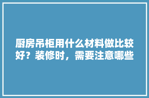 厨房吊柜用什么材料做比较好？装修时，需要注意哪些问题，厨卫装修前准备什么材料好。 厨房吊柜用什么材料做比较好？装修时，需要注意哪些问题，厨卫装修前准备什么材料好。 二手房