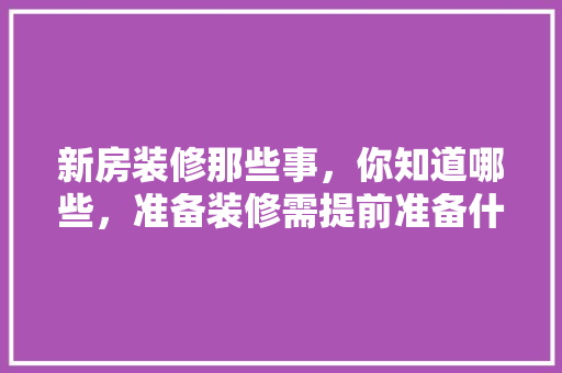新房装修那些事，你知道哪些，准备装修需提前准备什么东西。 新房装修那些事，你知道哪些，准备装修需提前准备什么东西。 家居设计