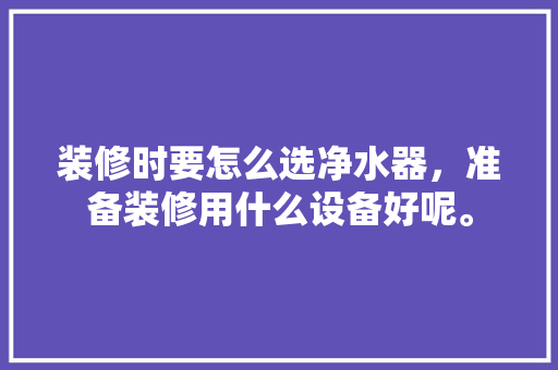 装修时要怎么选净水器，准备装修用什么设备好呢。 装修时要怎么选净水器，准备装修用什么设备好呢。 家居装饰
