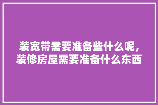 装宽带需要准备些什么呢，装修房屋需要准备什么东西。 装宽带需要准备些什么呢，装修房屋需要准备什么东西。 买房须知