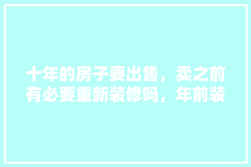 十年的房子要出售，卖之前有必要重新装修吗，年前装修工作准备什么工作好。 十年的房子要出售，卖之前有必要重新装修吗，年前装修工作准备什么工作好。 家居设计