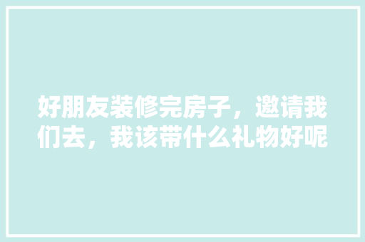 好朋友装修完房子，邀请我们去，我该带什么礼物好呢，装修需要准备买什么东西。 好朋友装修完房子，邀请我们去，我该带什么礼物好呢，装修需要准备买什么东西。 二手房