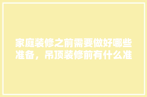 家庭装修之前需要做好哪些准备，吊顶装修前有什么准备工作。 家庭装修之前需要做好哪些准备，吊顶装修前有什么准备工作。 家居装饰