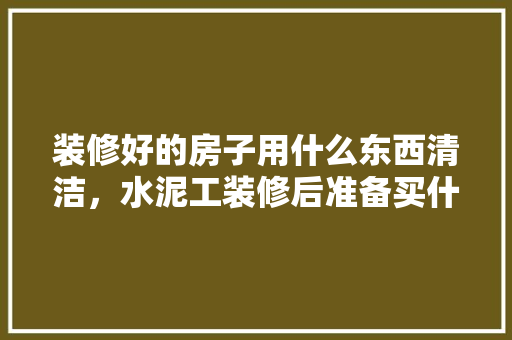 装修好的房子用什么东西清洁，水泥工装修后准备买什么材料。 装修好的房子用什么东西清洁，水泥工装修后准备买什么材料。 装修知识