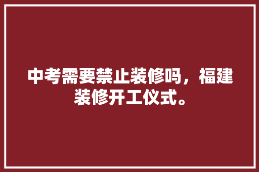 中考需要禁止装修吗，福建装修开工仪式。 中考需要禁止装修吗，福建装修开工仪式。 装修知识