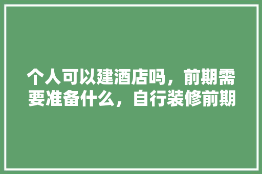 个人可以建酒店吗，前期需要准备什么，自行装修前期准备什么东西。 个人可以建酒店吗，前期需要准备什么，自行装修前期准备什么东西。 家居装饰