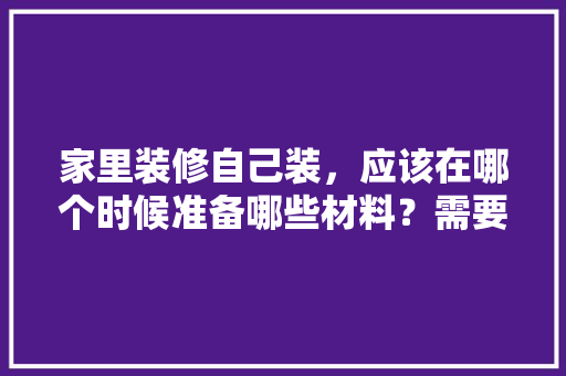 家里装修自己装，应该在哪个时候准备哪些材料？需要几个月时间，装修我应该做些什么准备工作。 家里装修自己装，应该在哪个时候准备哪些材料？需要几个月时间，装修我应该做些什么准备工作。 二手房
