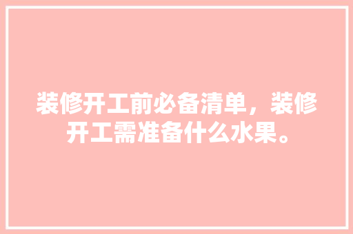 装修开工前必备清单，装修开工需准备什么水果。 装修开工前必备清单，装修开工需准备什么水果。 买房须知