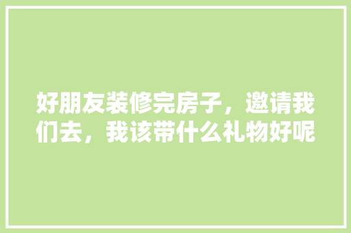 好朋友装修完房子，邀请我们去，我该带什么礼物好呢，家里的装修需要准备什么东西。 好朋友装修完房子，邀请我们去，我该带什么礼物好呢，家里的装修需要准备什么东西。 二手房