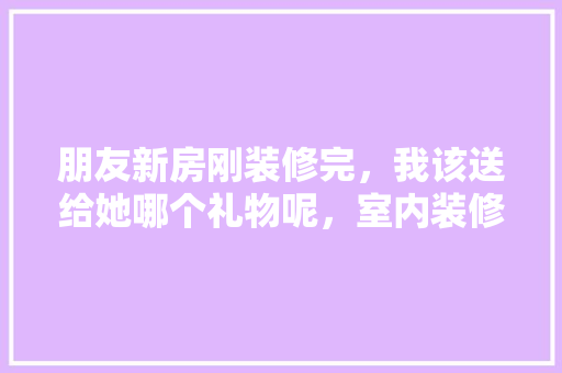 朋友新房刚装修完，我该送给她哪个礼物呢，室内装修给工人准备什么东西。 朋友新房刚装修完，我该送给她哪个礼物呢，室内装修给工人准备什么东西。 买房须知