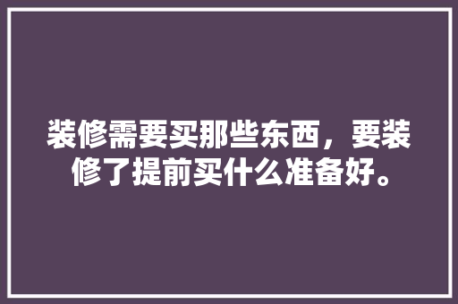 装修需要买那些东西，要装修了提前买什么准备好。 装修需要买那些东西，要装修了提前买什么准备好。 二手房