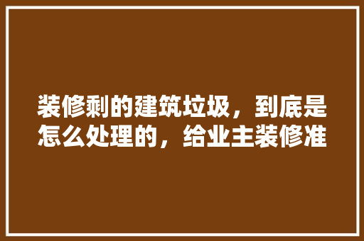 装修剩的建筑垃圾，到底是怎么处理的，给业主装修准备什么物品好。 装修剩的建筑垃圾，到底是怎么处理的，给业主装修准备什么物品好。 装修知识