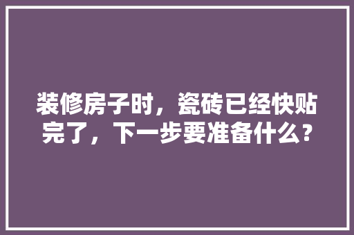 装修房子时，瓷砖已经快贴完了，下一步要准备什么？注意哪些，装修铺地砖要准备什么材料。 装修房子时，瓷砖已经快贴完了，下一步要准备什么？注意哪些，装修铺地砖要准备什么材料。 家居装饰