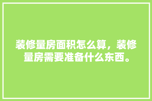 装修量房面积怎么算，装修量房需要准备什么东西。 装修量房面积怎么算，装修量房需要准备什么东西。 买房须知