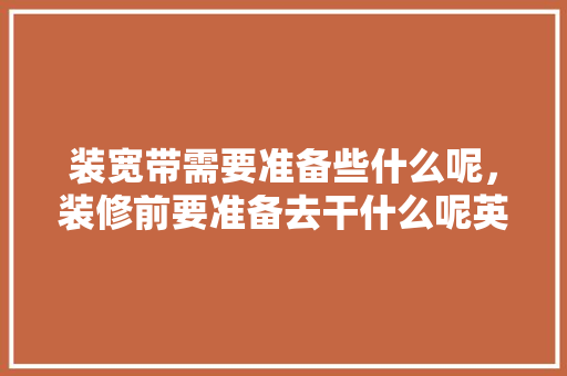 装宽带需要准备些什么呢，装修前要准备去干什么呢英语。 装宽带需要准备些什么呢，装修前要准备去干什么呢英语。 家居设计