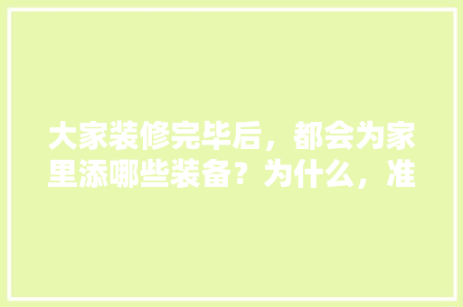 大家装修完毕后，都会为家里添哪些装备？为什么，准备装修要先购买什么东西。 大家装修完毕后，都会为家里添哪些装备？为什么，准备装修要先购买什么东西。 买房须知