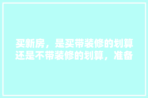 买新房，是买带装修的划算还是不带装修的划算，准备装修房子要做什么准备。 买新房，是买带装修的划算还是不带装修的划算，准备装修房子要做什么准备。 二手房