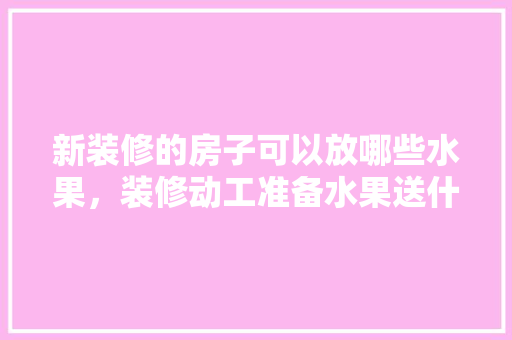 新装修的房子可以放哪些水果，装修动工准备水果送什么好。 新装修的房子可以放哪些水果，装修动工准备水果送什么好。 二手房